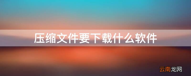 压缩文件要下载什么软件好 压缩文件要下载什么软件