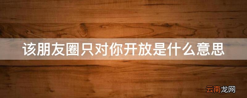 什么叫该朋友圈仅对你开放 该朋友圈只对你开放是什么意思
