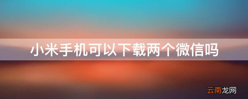 小米可以下载两个微信吗? 小米手机可以下载两个微信吗