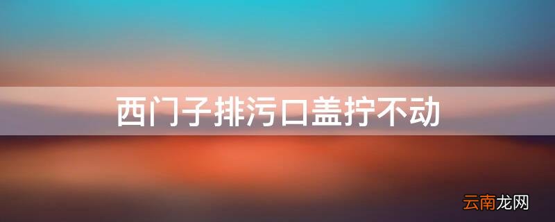 西门子排污口盖子怎么装 西门子排污口盖拧不动