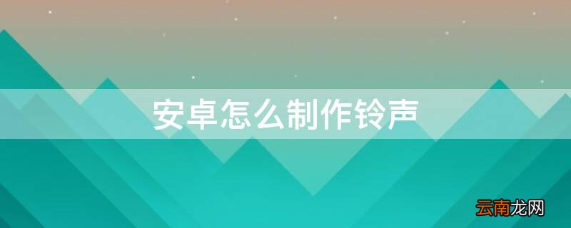 安卓怎么制作铃声 安卓如何制作铃声