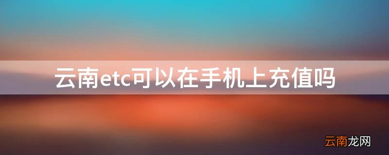 云南办理的etc在哪里可以充值 云南etc可以在手机上充值吗