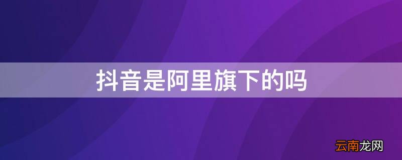 抖音是不是阿里旗下的 抖音是阿里旗下的吗