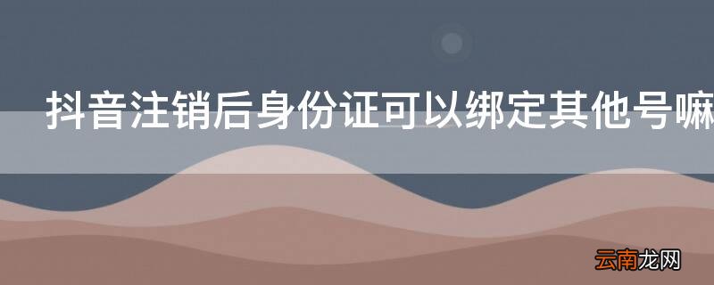抖音注销后身份证可以绑定其他账号吗 抖音注销后身份证可以绑定其他号嘛