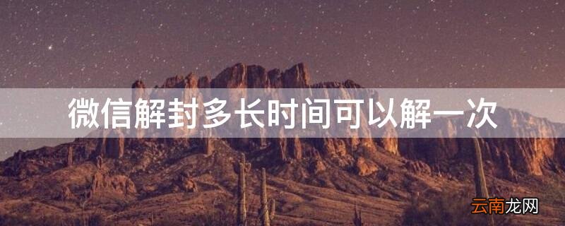 微信解封多长时间可以解一次 微信解封多长时间可以解一次啊