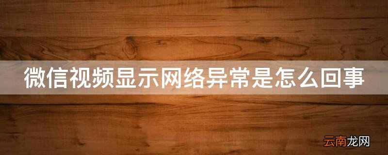 微信视频显示网络异常是怎么回事 微信视频显示网络异常是怎么回事,通话结束