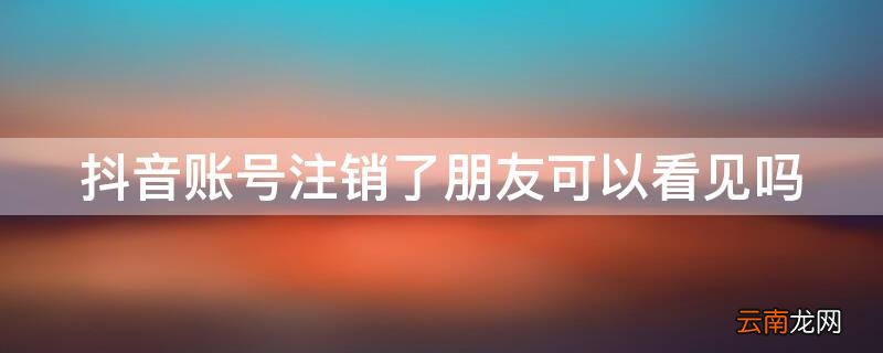 抖音账号注销怎么还能看见 抖音账号注销了朋友可以看见吗