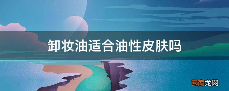 卸妆油适合油性皮肤吗