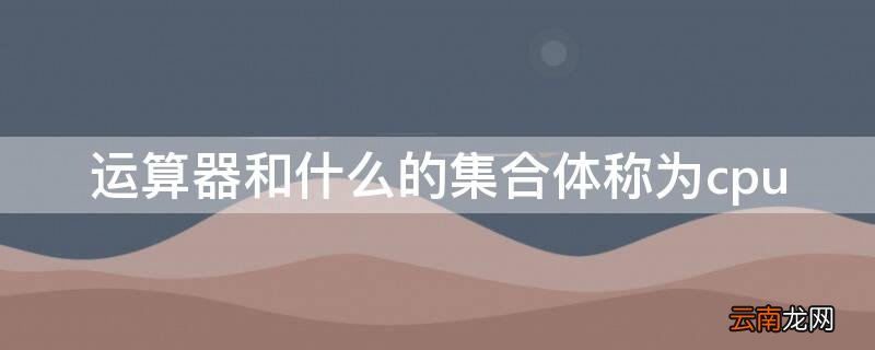 控制器和运算器集合在一起合称为 运算器和什么的集合体称为cpu