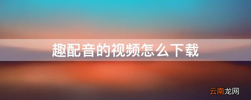 趣配音的视频怎么下载 趣配音的视频怎么下载下来