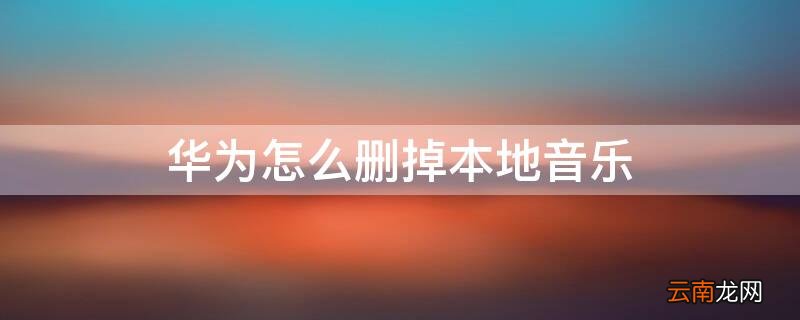 华为怎么删掉本地音乐 华为手机怎么能删掉本地音乐