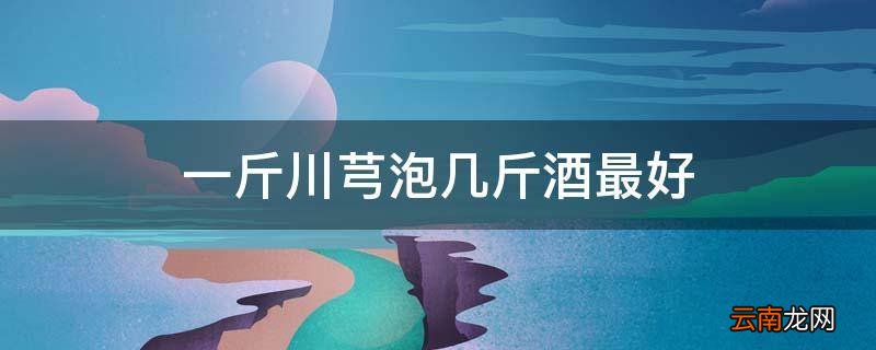 一斤川芎泡几斤酒最好
