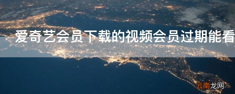 爱奇艺会员下载的视频会员过期能看吗