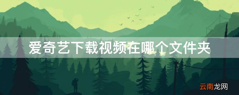 爱奇艺下载视频在哪个文件夹看 爱奇艺下载视频在哪个文件夹