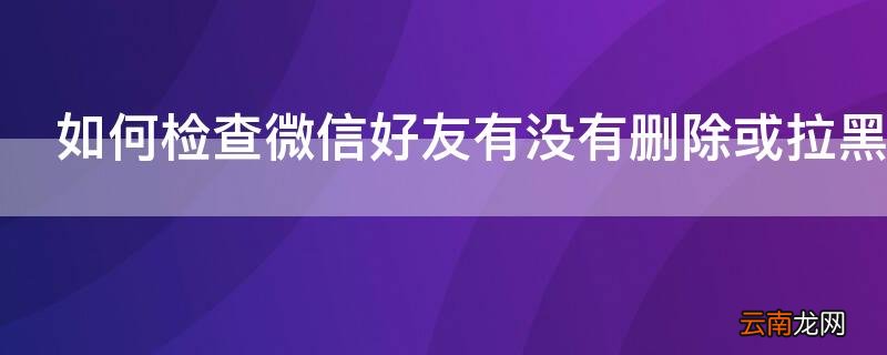 如何检查微信好友有没有删除或拉黑我 如何检查微信好友有没有删除或拉黑