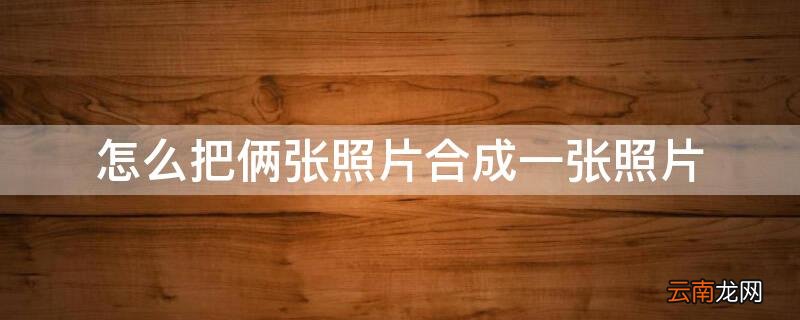 如何把两张照片合成一张照片? 怎么把俩张照片合成一张照片