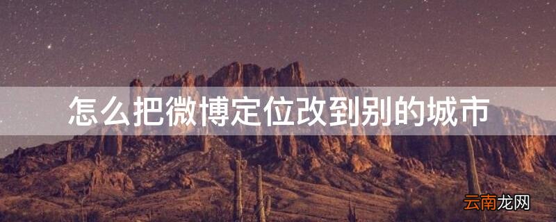 微博怎么切换定位城市 怎么把微博定位改到别的城市