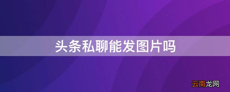 头条私聊能发图片吗 头条私信可以发图片吗?