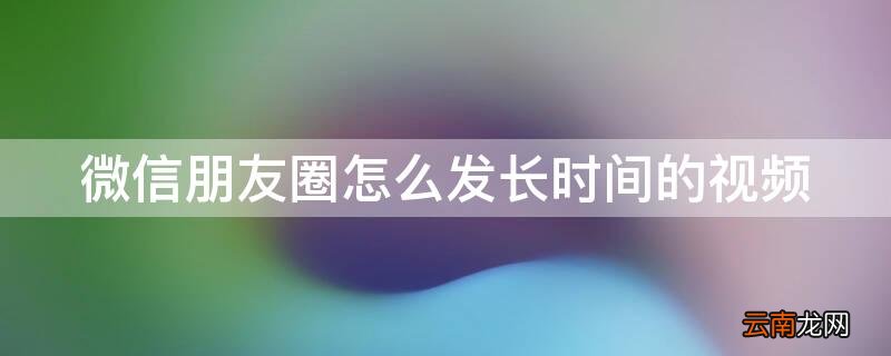 微信朋友圈怎么发长时间的视频和图片 微信朋友圈怎么发长时间的视频