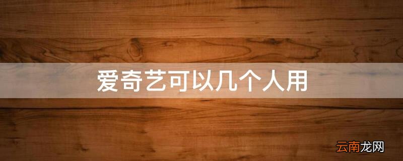 爱奇艺可以几个人用啊 爱奇艺可以几个人用