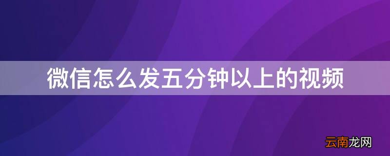 微信怎么发五分钟以上的视频 微信怎么发五分钟以上的视频给朋友