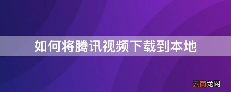 如何将腾讯视频下载到本地电脑 如何将腾讯视频下载到本地