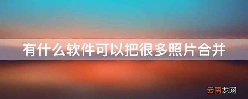 有什么软件可以把很多照片合并成一张 有什么软件可以把很多照片合并