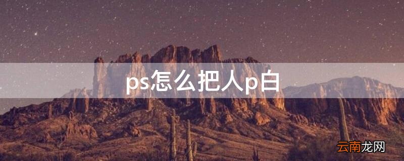 ps怎么把人p白 ps怎么把人脸p白