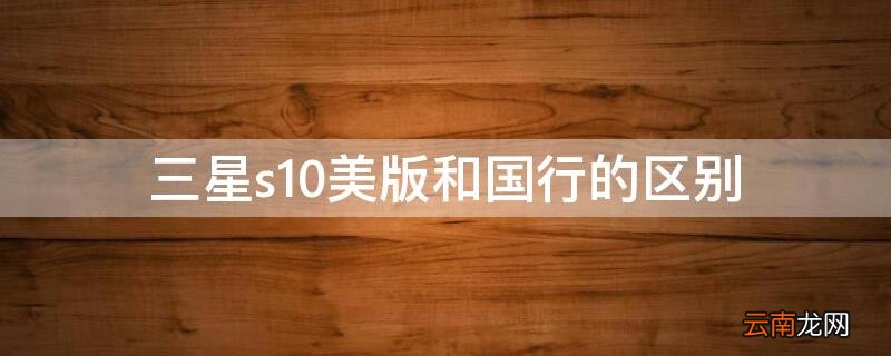 三星s10美国版和中国版的区别 三星s10美版和国行的区别