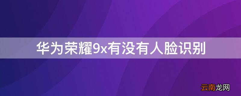 华为荣耀9x有没有人脸识别功能 华为荣耀9x有没有人脸识别