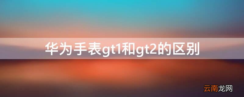 华为手表gt1和gt2的区别 华为gt1手表和华为gt2e区别