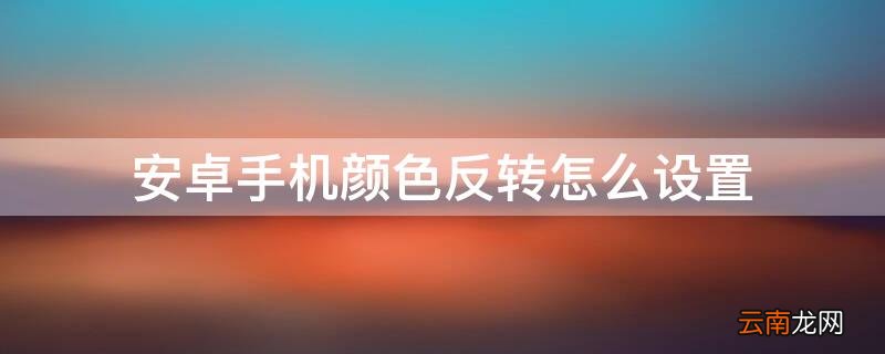 安卓手机颜色反转怎么设置 快捷键 安卓手机颜色反转怎么设置
