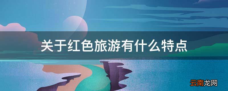 关于红色旅游有什么特点