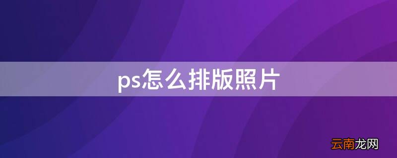 ps怎么排版照片 ps怎么排版照片复制一排