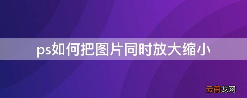 怎样在ps中把图片放大缩小 ps如何把图片同时放大缩小