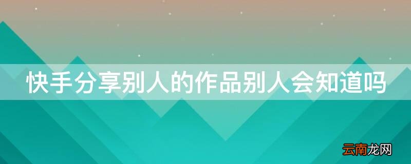 快手分享别人的作品别人会知道吗