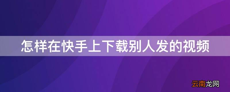 怎样在快手上下载别人发的视频呢 怎样在快手上下载别人发的视频