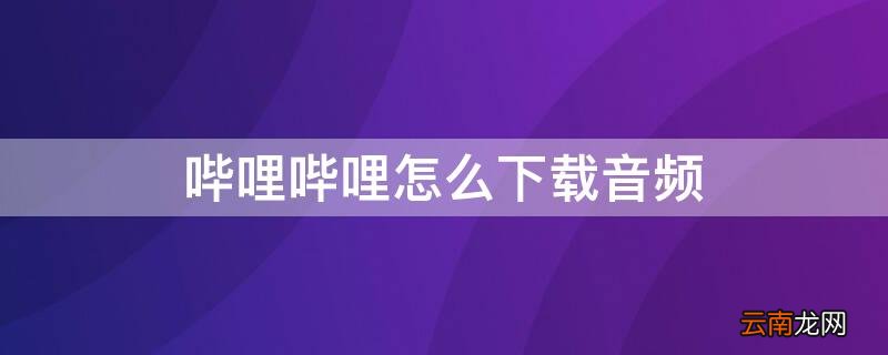 哔哩哔哩怎么下载音频 哔哩哔哩怎么下载音频到mp3
