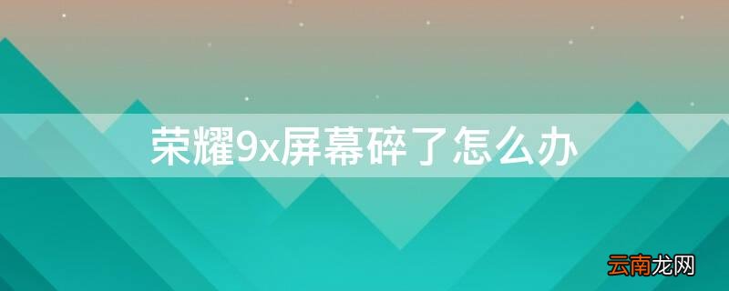 荣耀9x屏幕碎了怎么办 荣耀9x手机屏幕碎了怎么办