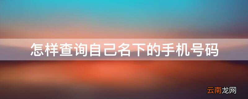 怎样查询自己名下的手机号码 怎样查询自己名下的手机号码欠费