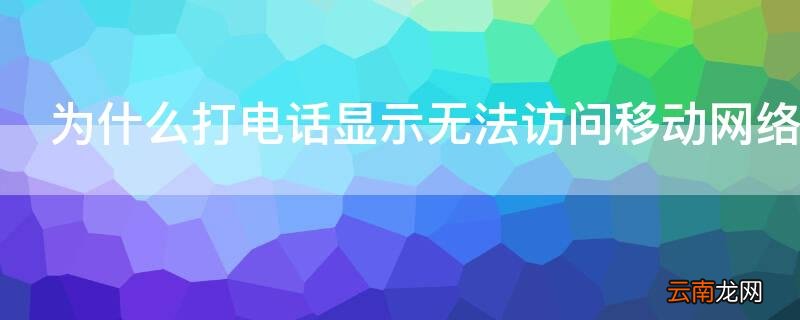 为什么打电话显示无法访问移动网络 为什么打电话显示无法访问移动网络是什么意思