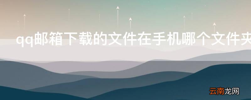 qq邮箱下载的文件在手机哪个文件夹 qq邮箱下载的文件在手机哪个文件夹电脑