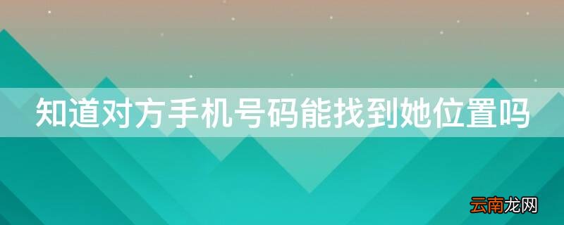 知道对方手机号码能找到她位置吗 通过手机号码能找到对方的位置吗