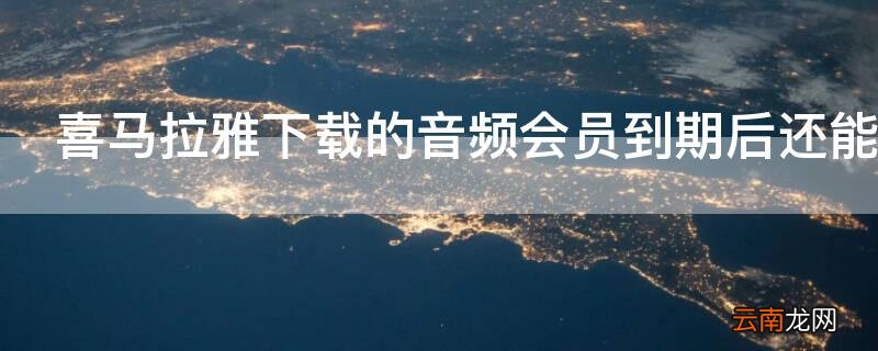 喜马拉雅下载的音频会员到期后还能听吗
