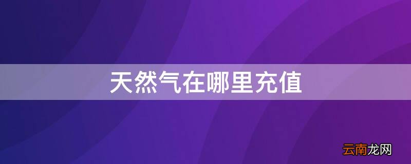 天然气在哪里充值 新泰天然气在哪里充值