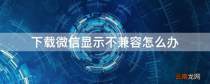 下载微信显示不兼容怎么办 微信下载不了,显示不兼容怎么办