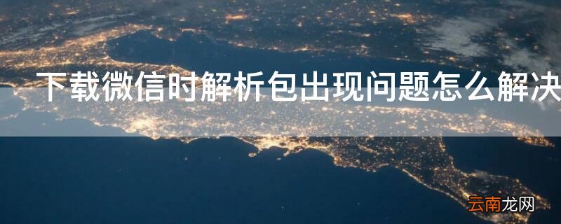 微信下载解析包出现问题怎么回事 下载微信时解析包出现问题怎么解决