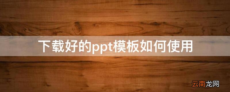 下载好的ppt模板如何使用 ppt模板下载好了怎么用