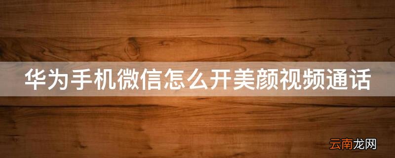 华为手机微信怎么开美颜视频通话 华为手机微信怎么开美颜视频通话功能
