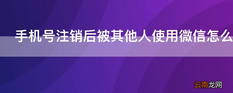 手机号注销后被其他人使用微信怎么办